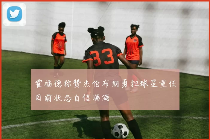 霍福德称赞杰伦布朗勇担球星重任目前状态自信满满