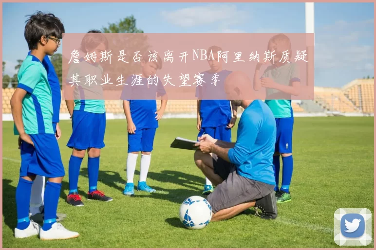 詹姆斯是否该离开NBA阿里纳斯质疑其职业生涯的失望赛季