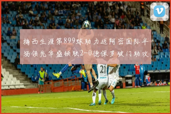 梅西生涯第899球助力迈阿密国际半场领先华盛顿联2-0德保罗破门助攻