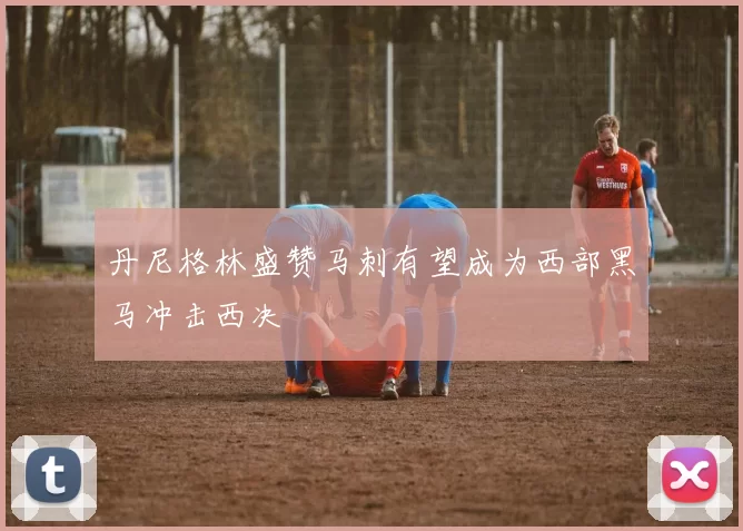 丹尼格林盛赞马刺有望成为西部黑马冲击西决