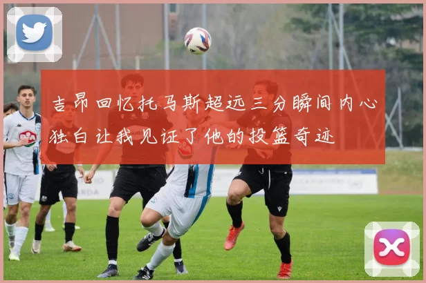 吉昂回忆托马斯超远三分瞬间内心独白让我见证了他的投篮奇迹