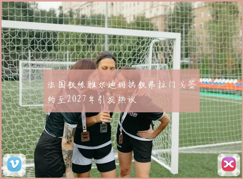 法国教练雅尔迪姆执教弗拉门戈签约至2027年引发热议