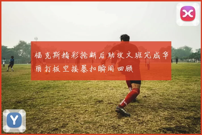 福克斯精彩抢断后助攻文班完成华丽打板空接暴扣瞬间回顾