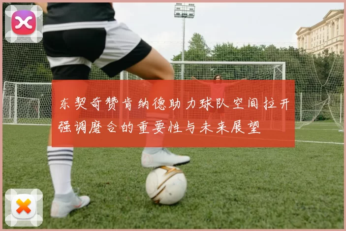 东契奇赞肯纳德助力球队空间拉开强调磨合的重要性与未来展望