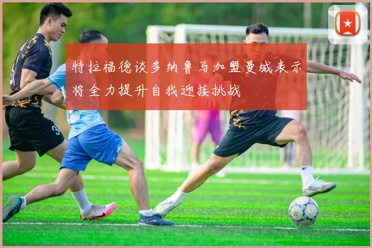 特拉福德谈多纳鲁马加盟曼城表示将全力提升自我迎接挑战