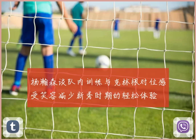 杨瀚森谈队内训练与克林根对位感受笑容减少新秀时期的轻松体验