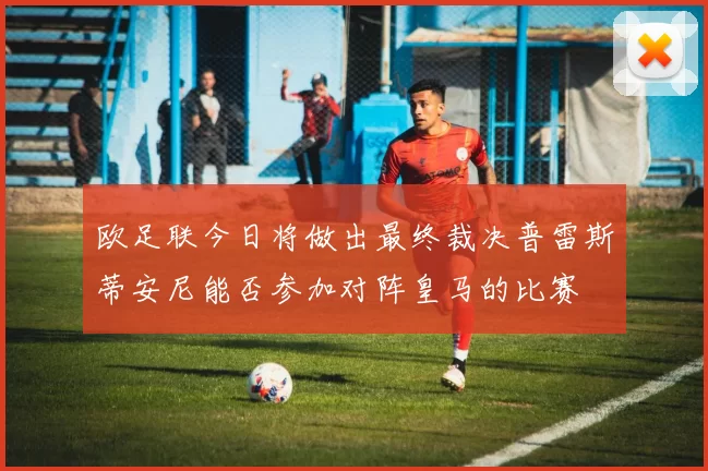 欧足联今日将做出最终裁决普雷斯蒂安尼能否参加对阵皇马的比赛