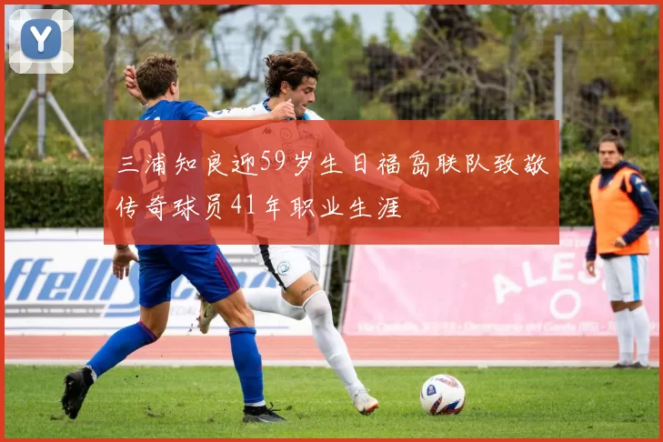 三浦知良迎59岁生日福岛联队致敬传奇球员41年职业生涯