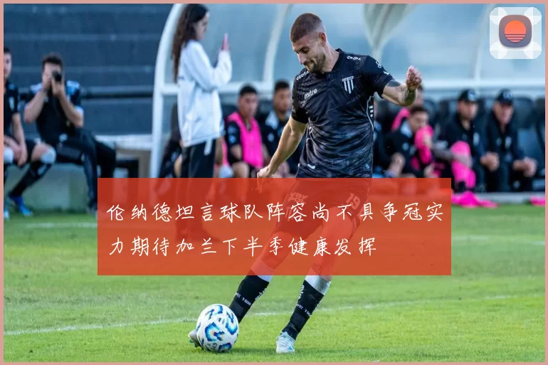伦纳德坦言球队阵容尚不具争冠实力期待加兰下半季健康发挥