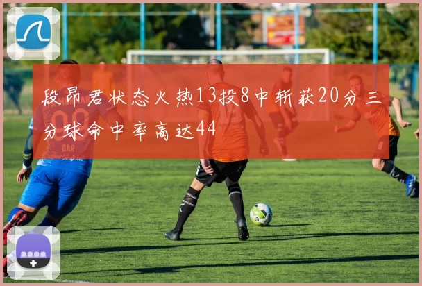 段昂君状态火热13投8中斩获20分三分球命中率高达44
