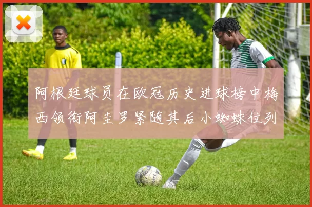 阿根廷球员在欧冠历史进球榜中梅西领衔阿圭罗紧随其后小蜘蛛位列第七