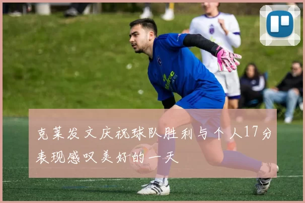克莱发文庆祝球队胜利与个人17分表现感叹美好的一天