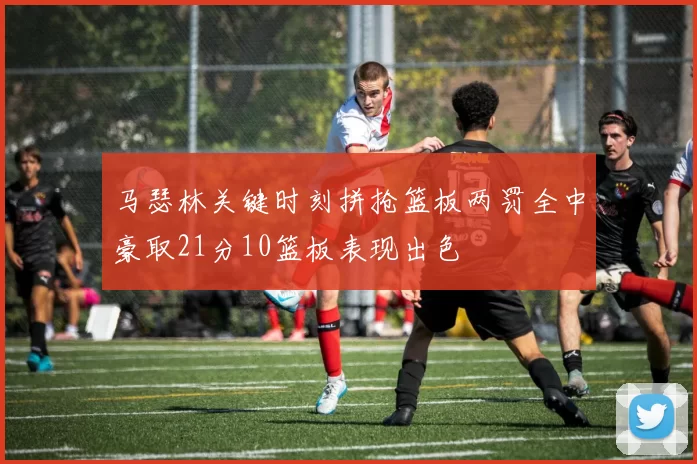 马瑟林关键时刻拼抢篮板两罚全中豪取21分10篮板表现出色