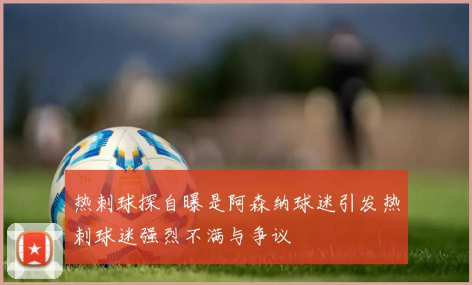 热刺球探自曝是阿森纳球迷引发热刺球迷强烈不满与争议