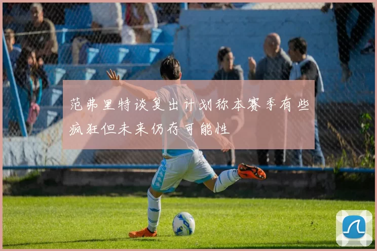 范弗里特谈复出计划称本赛季有些疯狂但未来仍存可能性