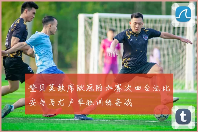 登贝莱缺席欧冠附加赛次回合法比安与马尤卢单独训练备战