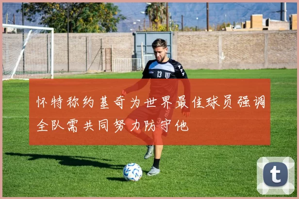 怀特称约基奇为世界最佳球员强调全队需共同努力防守他