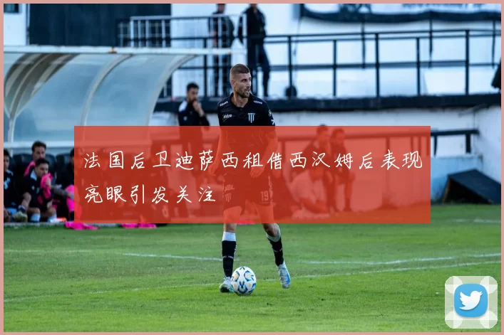 法国后卫迪萨西租借西汉姆后表现亮眼引发关注