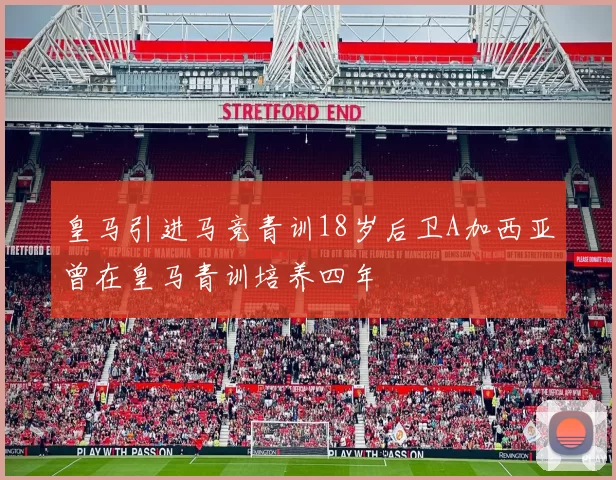 皇马引进马竞青训18岁后卫A加西亚曾在皇马青训培养四年