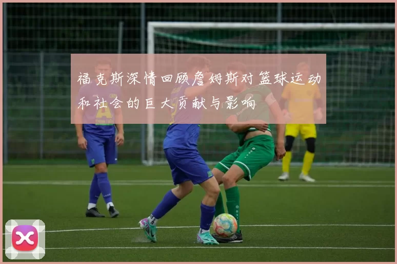 福克斯深情回顾詹姆斯对篮球运动和社会的巨大贡献与影响