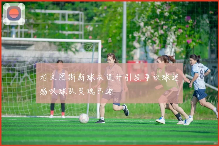 尤文图斯新球衣设计引发争议球迷感叹球队灵魂已逝