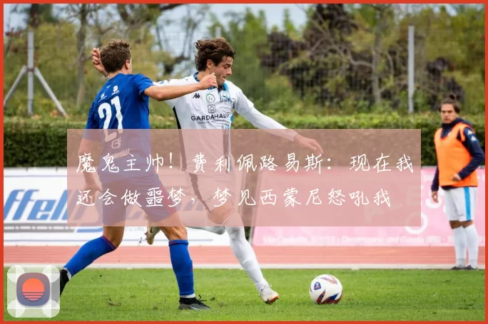 魔鬼主帅！费利佩路易斯：现在我还会做噩梦，梦见西蒙尼怒吼我