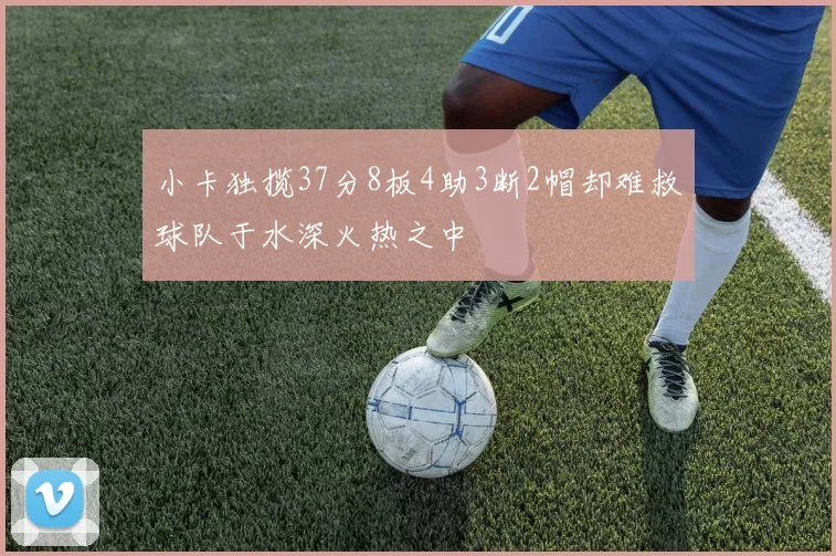小卡独揽37分8板4助3断2帽却难救球队于水深火热之中