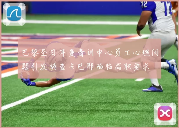 巴黎圣日耳曼青训中心员工心理问题引发调查卡巴耶面临离职要求